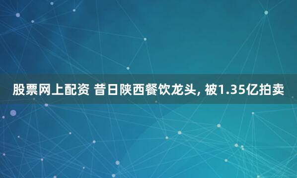 股票网上配资 昔日陕西餐饮龙头, 被1.35亿拍卖