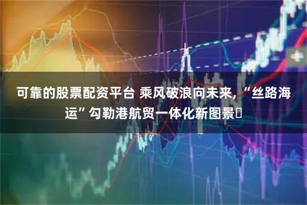 可靠的股票配资平台 乘风破浪向未来, “丝路海运”勾勒港航贸一体化新图景‌