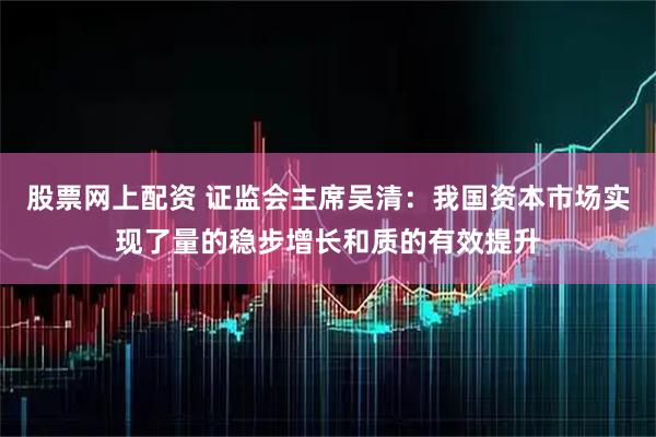 股票网上配资 证监会主席吴清:我国资本市场实现了量的稳步增长和质的有效提升