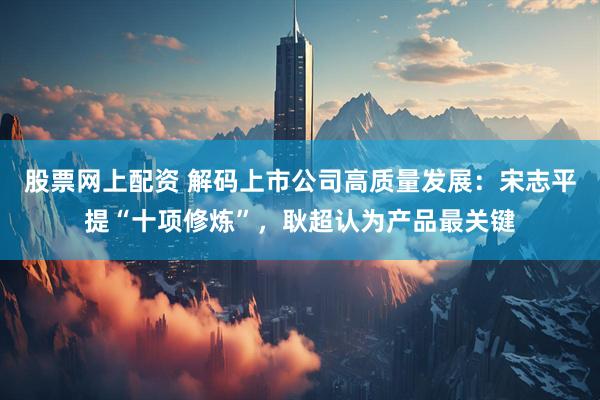 股票网上配资 解码上市公司高质量发展:宋志平提“十项修炼”,耿超认为产品最关键