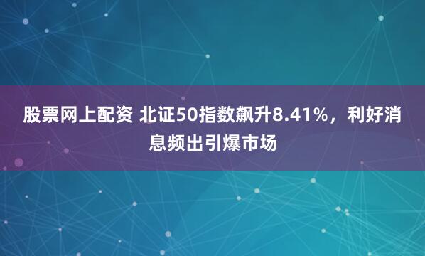股票网上配资 北证50指数飙升8.41%,利好消息频出引爆市场