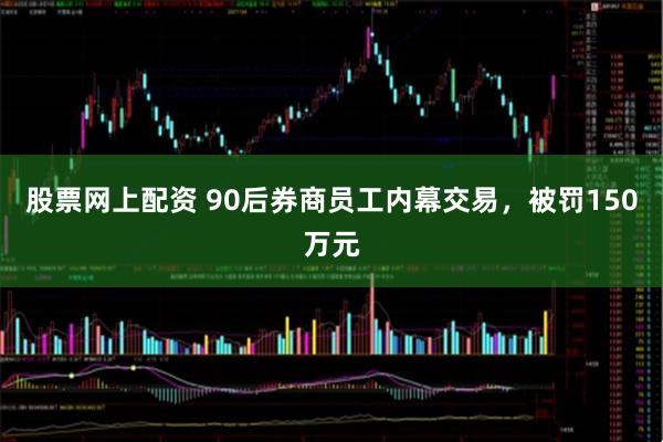 股票网上配资 90后券商员工内幕交易,被罚150万元