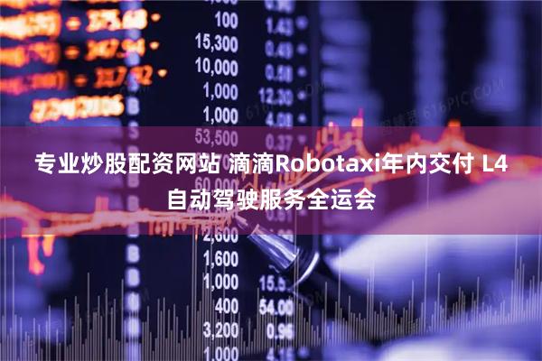 专业炒股配资网站 滴滴Robotaxi年内交付 L4自动驾驶服务全运会