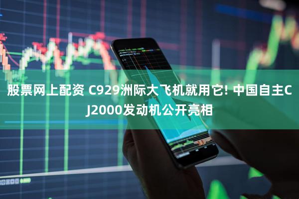 股票网上配资 C929洲际大飞机就用它! 中国自主CJ2000发动机公开亮相