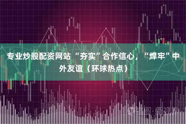 专业炒股配资网站 “夯实”合作信心,“焊牢”中外友谊(环球热点)