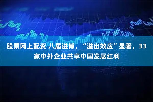 股票网上配资 八届进博，“溢出效应”显著，33家中外企业共享中国发展红利