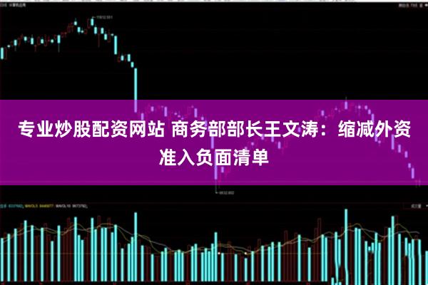 专业炒股配资网站 商务部部长王文涛：缩减外资准入负面清单