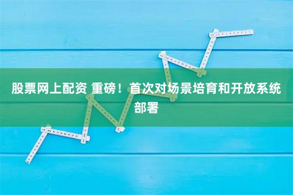 股票网上配资 重磅！首次对场景培育和开放系统部署