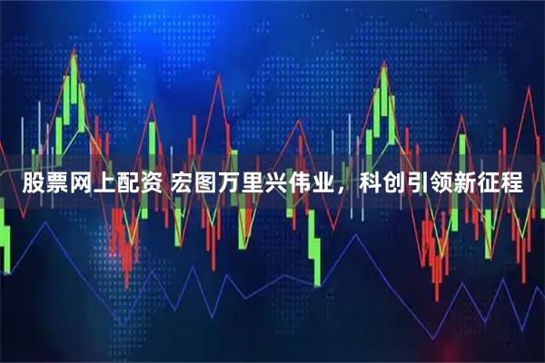 股票网上配资 宏图万里兴伟业，科创引领新征程