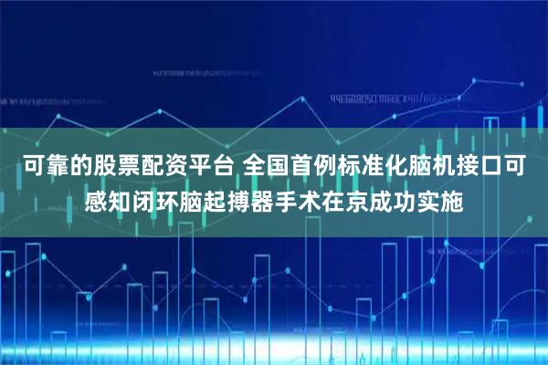 可靠的股票配资平台 全国首例标准化脑机接口可感知闭环脑起搏器手术在京成功实施