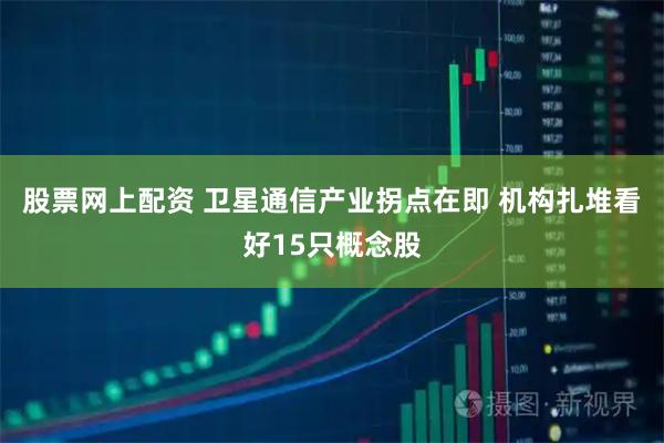 股票网上配资 卫星通信产业拐点在即 机构扎堆看好15只概念股