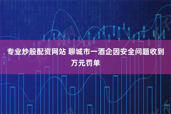 专业炒股配资网站 聊城市一酒企因安全问题收到万元罚单