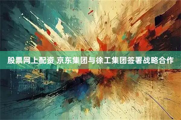 股票网上配资 京东集团与徐工集团签署战略合作