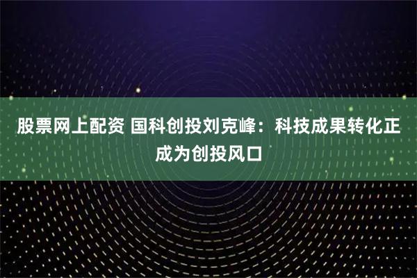 股票网上配资 国科创投刘克峰：科技成果转化正成为创投风口