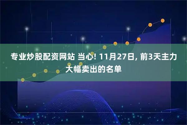专业炒股配资网站 当心! 11月27日, 前3天主力大幅卖出的名单