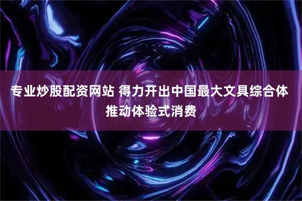 专业炒股配资网站 得力开出中国最大文具综合体 推动体验式消费