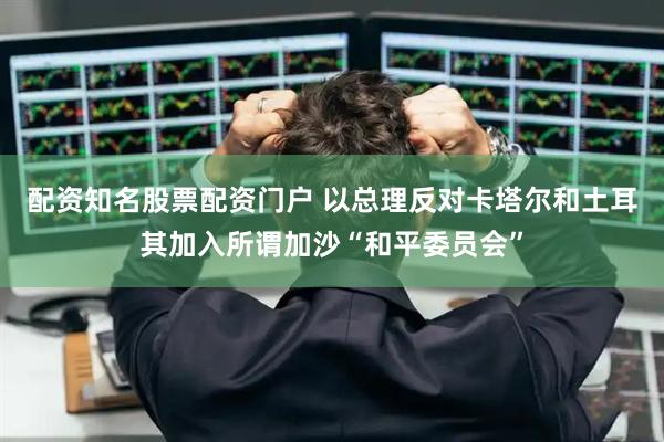 配资知名股票配资门户 以总理反对卡塔尔和土耳其加入所谓加沙“和平委员会”