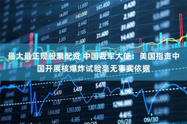 最大最正规股票配资 中国裁军大使：美国指责中国开展核爆炸试验毫无事实依据