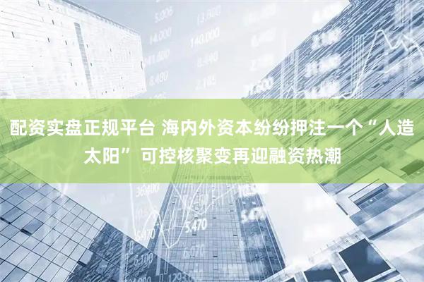 配资实盘正规平台 海内外资本纷纷押注一个“人造太阳” 可控核聚变再迎融资热潮