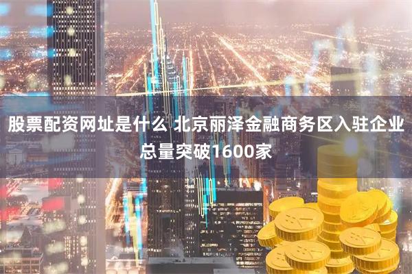 股票配资网址是什么 北京丽泽金融商务区入驻企业总量突破1600家
