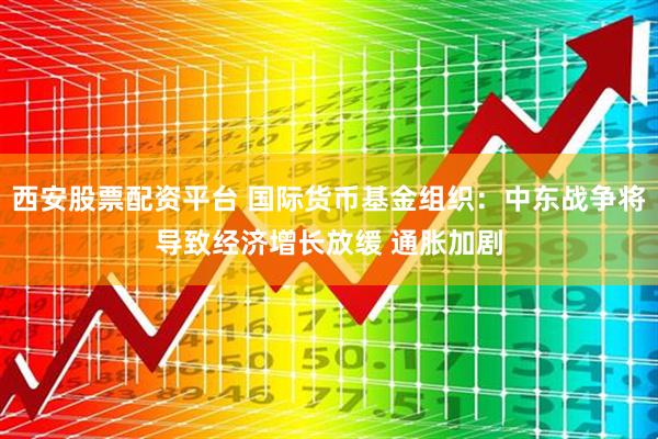 西安股票配资平台 国际货币基金组织:中东战争将导致经济增长放缓 通胀加剧