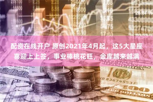 配资在线开户 原创2021年4月起,这5大星座喜迎上上签,事业棒桃花旺,金库越来越满