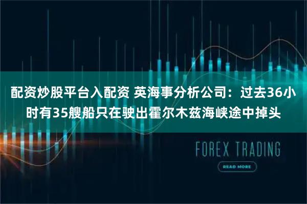 配资炒股平台入配资 英海事分析公司：过去36小时有35艘船只在驶出霍尔木兹海峡途中掉头