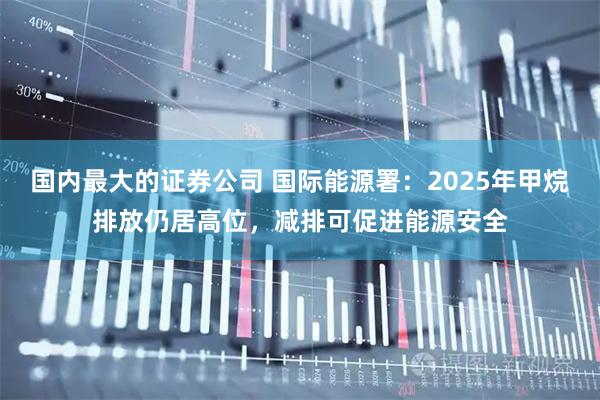 国内最大的证券公司 国际能源署：2025年甲烷排放仍居高位，减排可促进能源安全