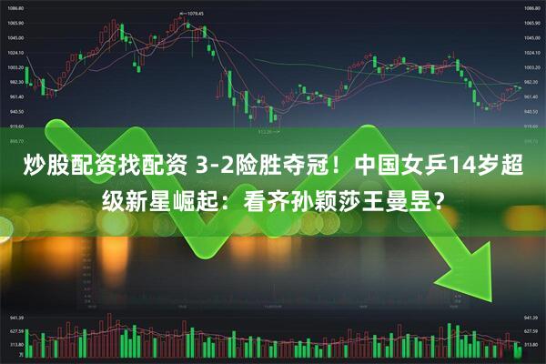 炒股配资找配资 3-2险胜夺冠！中国女乒14岁超级新星崛起：看齐孙颖莎王曼昱？