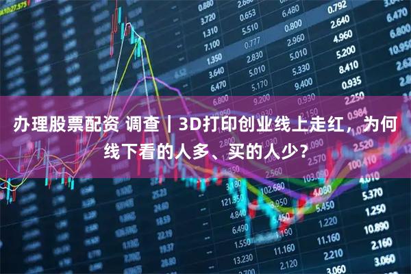 办理股票配资 调查｜3D打印创业线上走红，为何线下看的人多、买的人少？