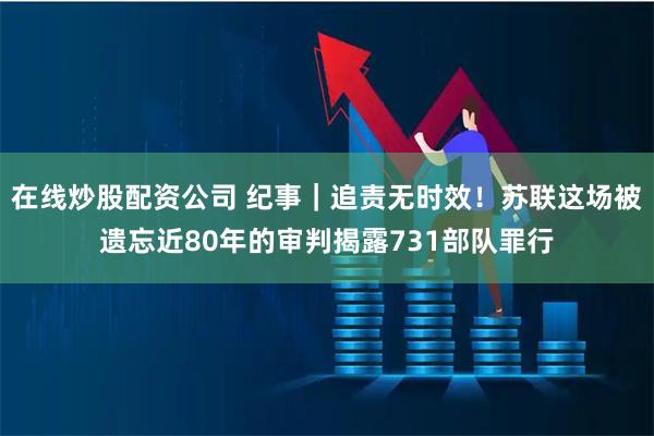 在线炒股配资公司 纪事｜追责无时效！苏联这场被遗忘近80年的审判揭露731部队罪行