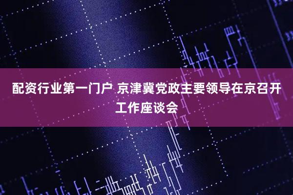 配资行业第一门户 京津冀党政主要领导在京召开工作座谈会