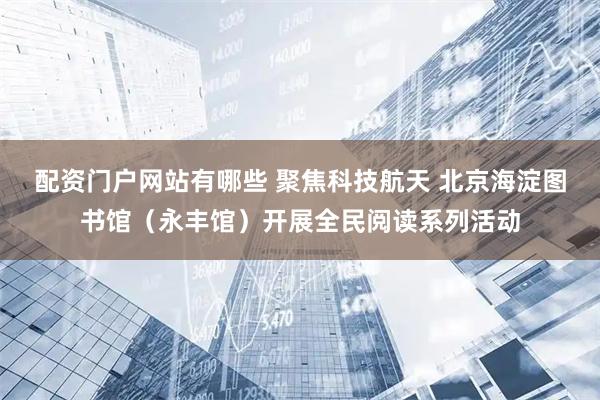 配资门户网站有哪些 聚焦科技航天 北京海淀图书馆（永丰馆）开展全民阅读系列活动