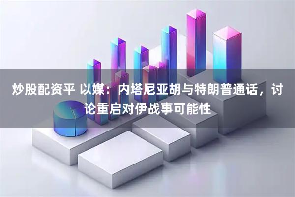 炒股配资平 以媒：内塔尼亚胡与特朗普通话，讨论重启对伊战事可能性