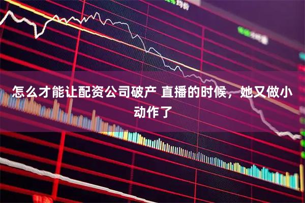 怎么才能让配资公司破产 直播的时候，她又做小动作了