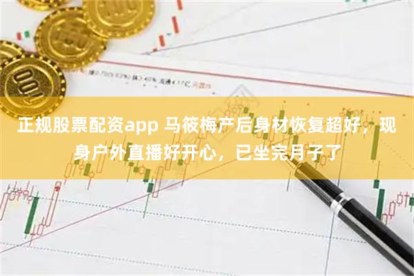 正规股票配资app 马筱梅产后身材恢复超好，现身户外直播好开心，已坐完月子了
