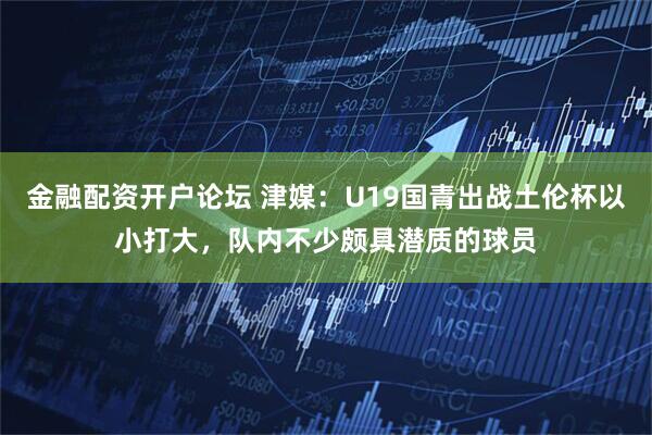 金融配资开户论坛 津媒：U19国青出战土伦杯以小打大，队内不少颇具潜质的球员