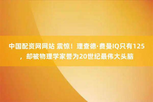 中国配资网网站 震惊！理查德·费曼IQ只有125，却被物理学家誉为20世纪最伟大头脑