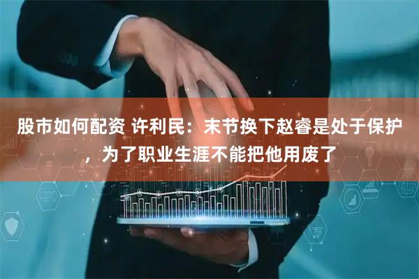 股市如何配资 许利民：末节换下赵睿是处于保护，为了职业生涯不能把他用废了