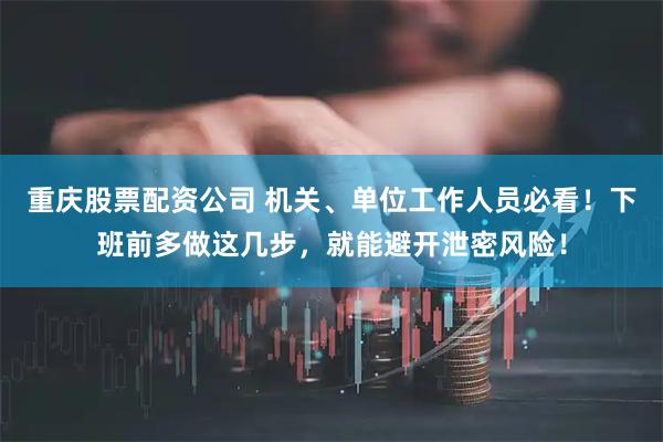 重庆股票配资公司 机关、单位工作人员必看！下班前多做这几步，就能避开泄密风险！