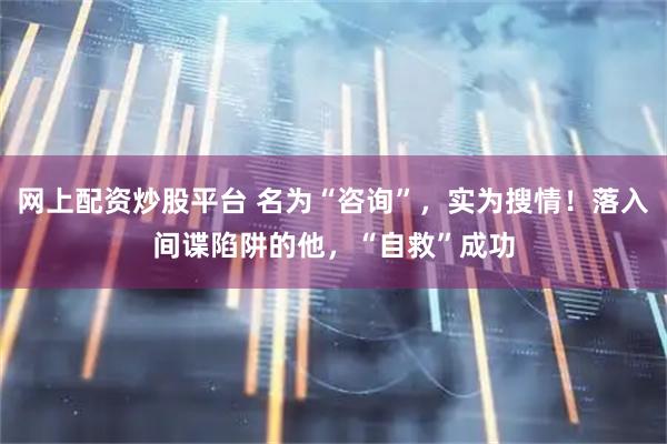 网上配资炒股平台 名为“咨询”，实为搜情！落入间谍陷阱的他，“自救”成功