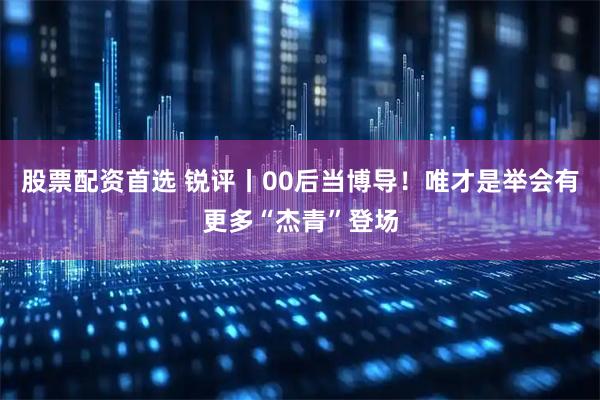 股票配资首选 锐评丨00后当博导！唯才是举会有更多“杰青”登场